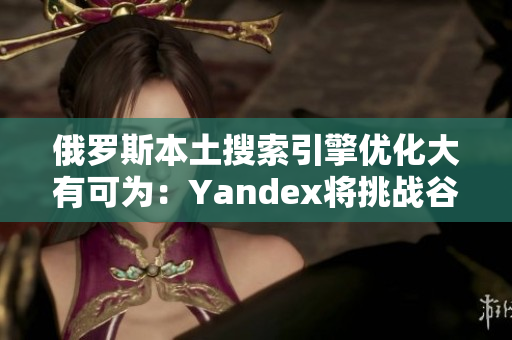 俄罗斯本土搜索引擎优化大有可为：Yandex将挑战谷歌的市场份额