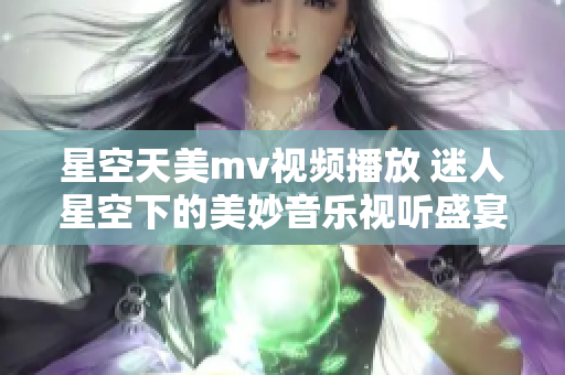 星空天美mv视频播放 迷人星空下的美妙音乐视听盛宴