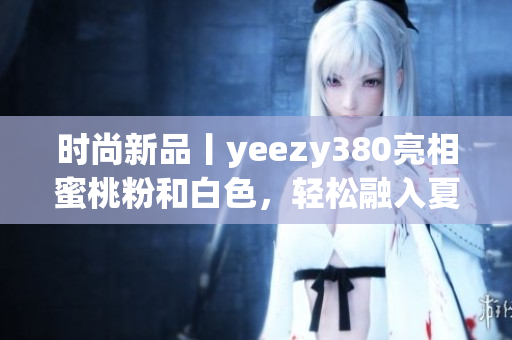 时尚新品丨yeezy380亮相蜜桃粉和白色，轻松融入夏日时尚