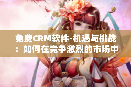 免费CRM软件-机遇与挑战：如何在竞争激烈的市场中脱颖而出