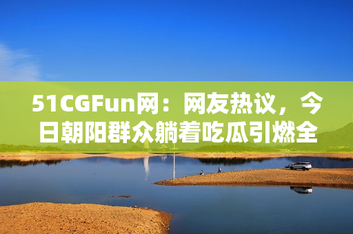 51CGFun网：网友热议，今日朝阳群众躺着吃瓜引燃全网热搜！