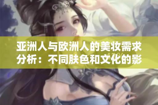 亚洲人与欧洲人的美妆需求分析：不同肤色和文化的影响