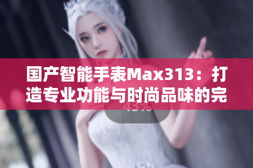 国产智能手表Max313：打造专业功能与时尚品味的完美结合