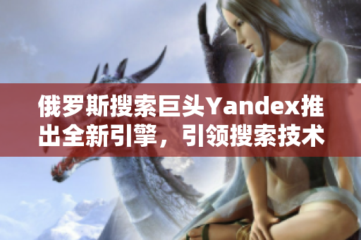 俄罗斯搜索巨头Yandex推出全新引擎，引领搜索技术革新