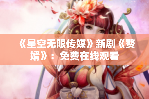 《星空无限传媒》新剧《赘婿》：免费在线观看