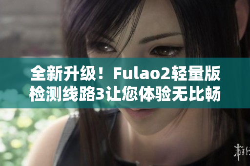 全新升级！Fulao2轻量版检测线路3让您体验无比畅快