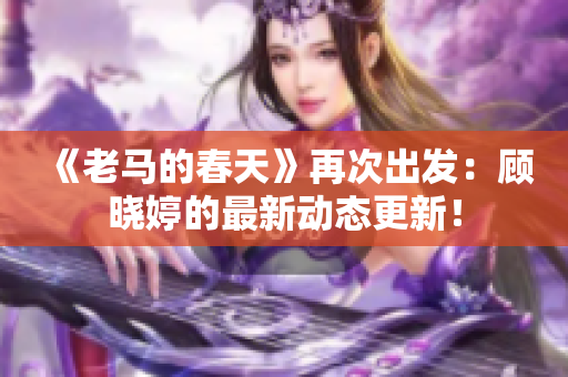 《老马的春天》再次出发：顾晓婷的最新动态更新！