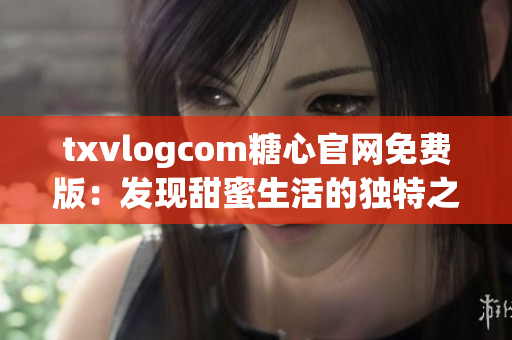 txvlogcom糖心官网免费版：发现甜蜜生活的独特之处