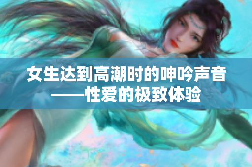 女生达到高潮时的呻吟声音——性爱的极致体验