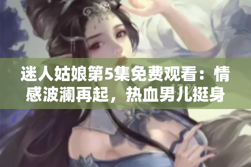 迷人姑娘第5集免费观看：情感波澜再起，热血男儿挺身而出