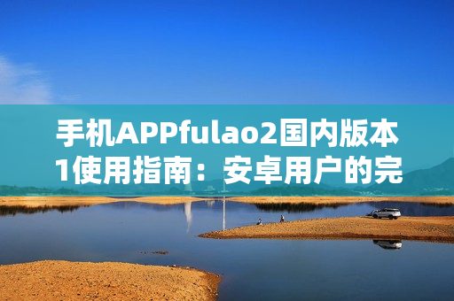 手机APPfulao2国内版本1使用指南：安卓用户的完整教程