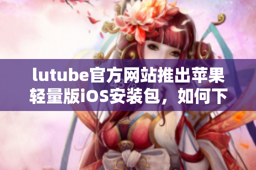 lutube官方网站推出苹果轻量版iOS安装包，如何下载？