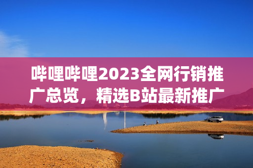 哔哩哔哩2023全网行销推广总览，精选B站最新推广大全(1)