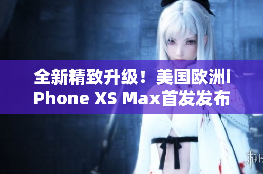 全新精致升级！美国欧洲iPhone XS Max首发发布