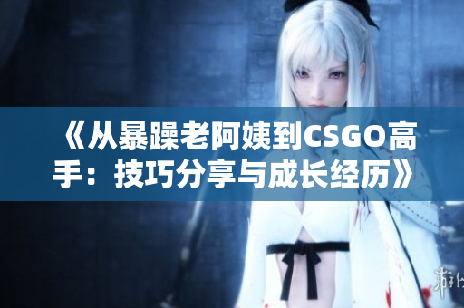 《从暴躁老阿姨到CSGO高手：技巧分享与成长经历》