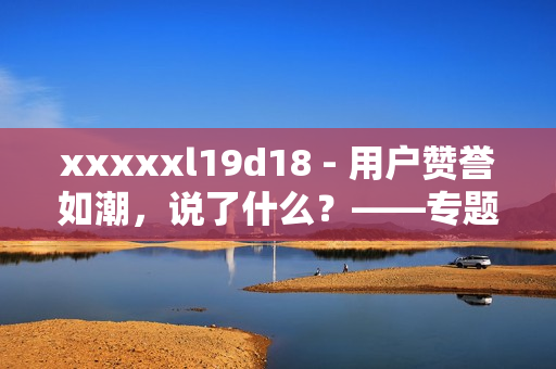 xxxxxl19d18 - 用户赞誉如潮，说了什么？——专题报道