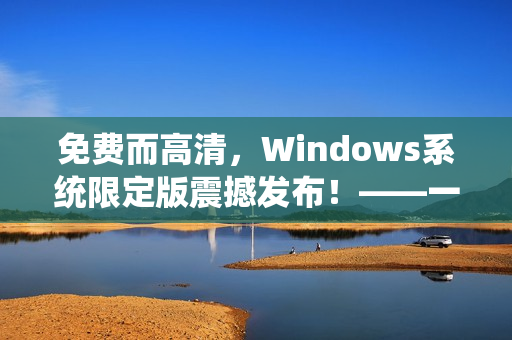 免费而高清，Windows系统限定版震撼发布！——一场系统升级的精彩之旅