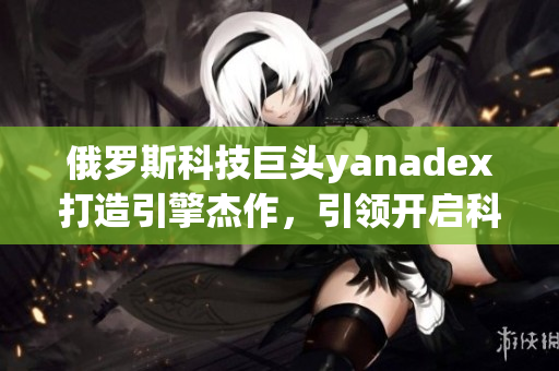 俄罗斯科技巨头yanadex打造引擎杰作，引领开启科技革新大门