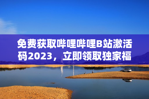 免费获取哔哩哔哩B站激活码2023，立即领取独家福利