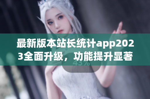 最新版本站长统计app2023全面升级，功能提升显著