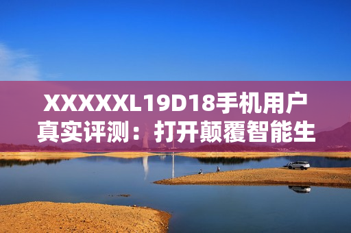 XXXXXL19D18手机用户真实评测：打开颠覆智能生活 