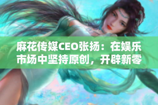 麻花传媒CEO张扬：在娱乐市场中坚持原创，开辟新零售与直播平台。