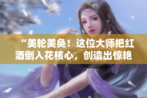 “美轮美奂！这位大师把红酒倒入花核心，创造出惊艳视觉效果”