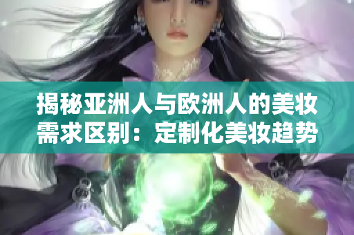 揭秘亚洲人与欧洲人的美妆需求区别：定制化美妆趋势日益增长