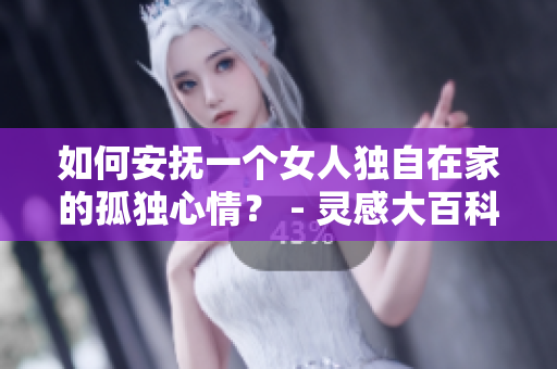 如何安抚一个女人独自在家的孤独心情？ - 灵感大百科