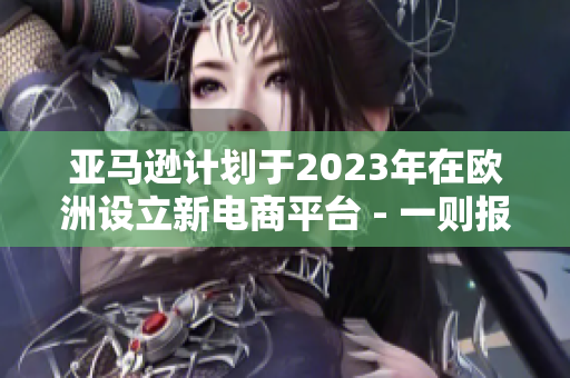 亚马逊计划于2023年在欧洲设立新电商平台 - 一则报道