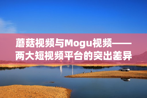 蘑菇视频与Mogu视频——两大短视频平台的突出差异