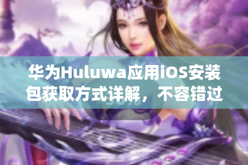 华为Huluwa应用iOS安装包获取方式详解，不容错过！(1)