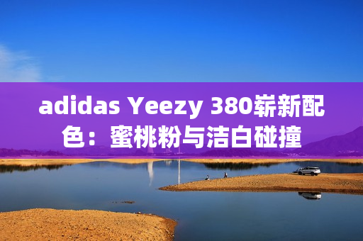 adidas Yeezy 380崭新配色：蜜桃粉与洁白碰撞