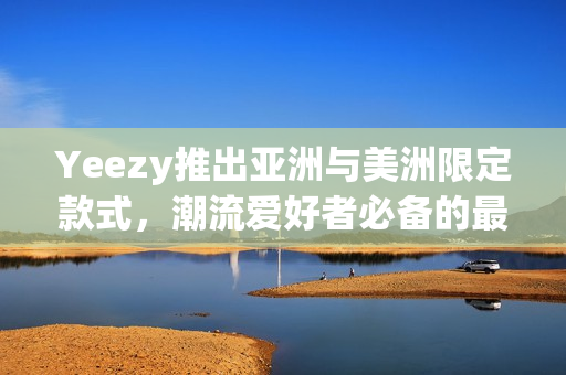 Yeezy推出亚洲与美洲限定款式，潮流爱好者必备的最新鞋款