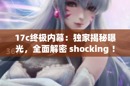 17c终极内幕：独家揭秘曝光，全面解密 shocking ！(1)