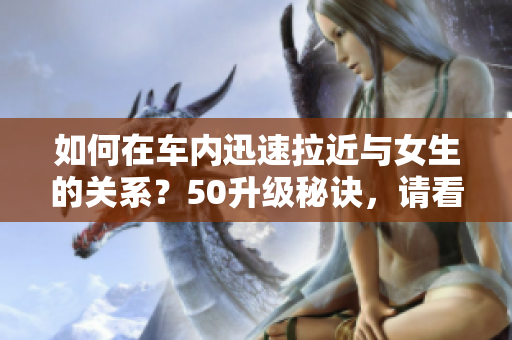 如何在车内迅速拉近与女生的关系？50升级秘诀，请看这里