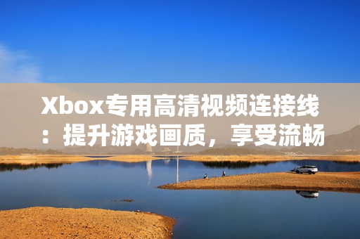 Xbox专用高清视频连接线：提升游戏画质，享受流畅体验