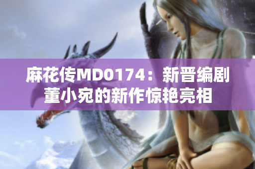 麻花传MD0174：新晋编剧董小宛的新作惊艳亮相