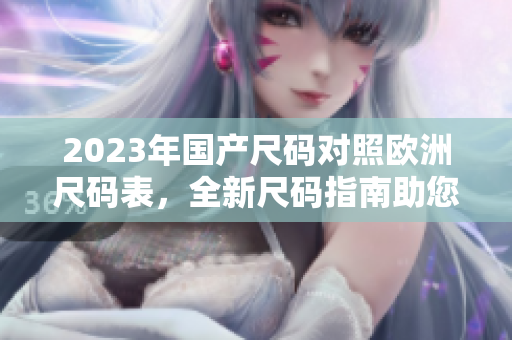 2023年国产尺码对照欧洲尺码表，全新尺码指南助您选购合身服饰