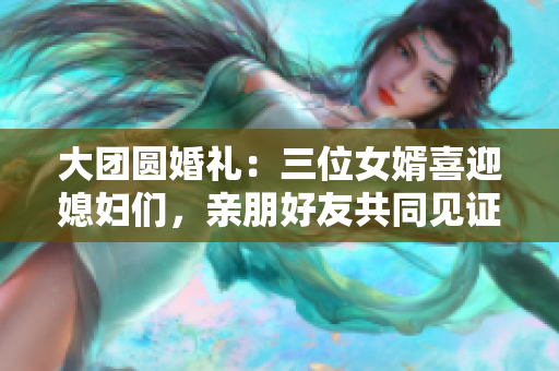 大团圆婚礼：三位女婿喜迎媳妇们，亲朋好友共同见证幸福时刻