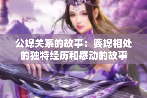 公媳关系的故事：婆媳相处的独特经历和感动的故事