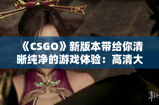 《CSGO》新版本带给你清晰纯净的游戏体验：高清大片盛宴！