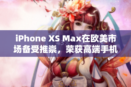 iPhone XS Max在欧美市场备受推崇，荣获高端手机称赞