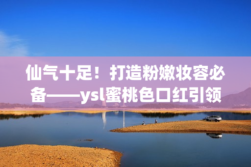 仙气十足！打造粉嫩妆容必备——ysl蜜桃色口红引领时尚潮流