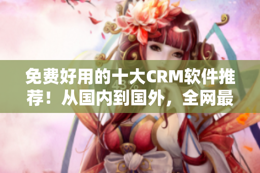 免费好用的十大CRM软件推荐！从国内到国外，全网最全入口！