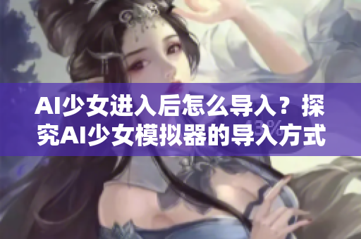 AI少女进入后怎么导入？探究AI少女模拟器的导入方式