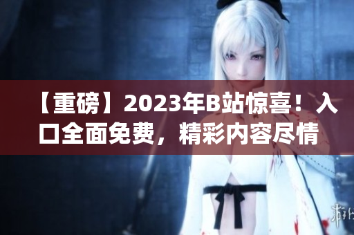 【重磅】2023年B站惊喜！入口全面免费，精彩内容尽情畅享(1)