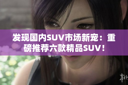 发现国内SUV市场新宠：重磅推荐六款精品SUV！