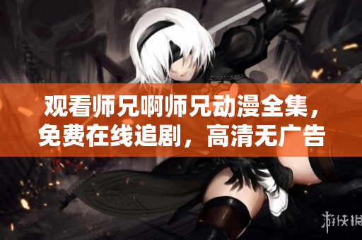 观看师兄啊师兄动漫全集，免费在线追剧，高清无广告版权动画片