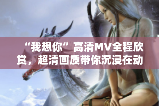 “我想你”高清MV全程欣赏，超清画质带你沉浸在动人旋律中